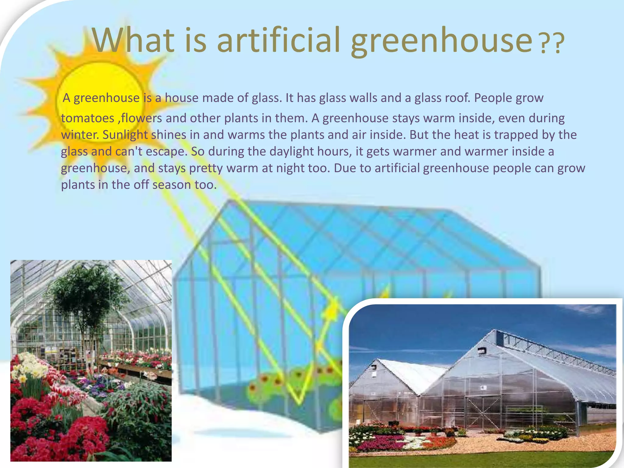 What is artificial greenhouse ??
A greenhouse is a house made of glass. It has glass walls and a glass roof. People grow
tomatoes ,flowers and other plants in them. A greenhouse stays warm inside, even during
winter. Sunlight shines in and warms the plants and air inside. But the heat is trapped by the
glass and can't escape. So during the daylight hours, it gets warmer and warmer inside a
greenhouse, and stays pretty warm at night too. Due to artificial greenhouse people can grow
plants in the off season too.
 