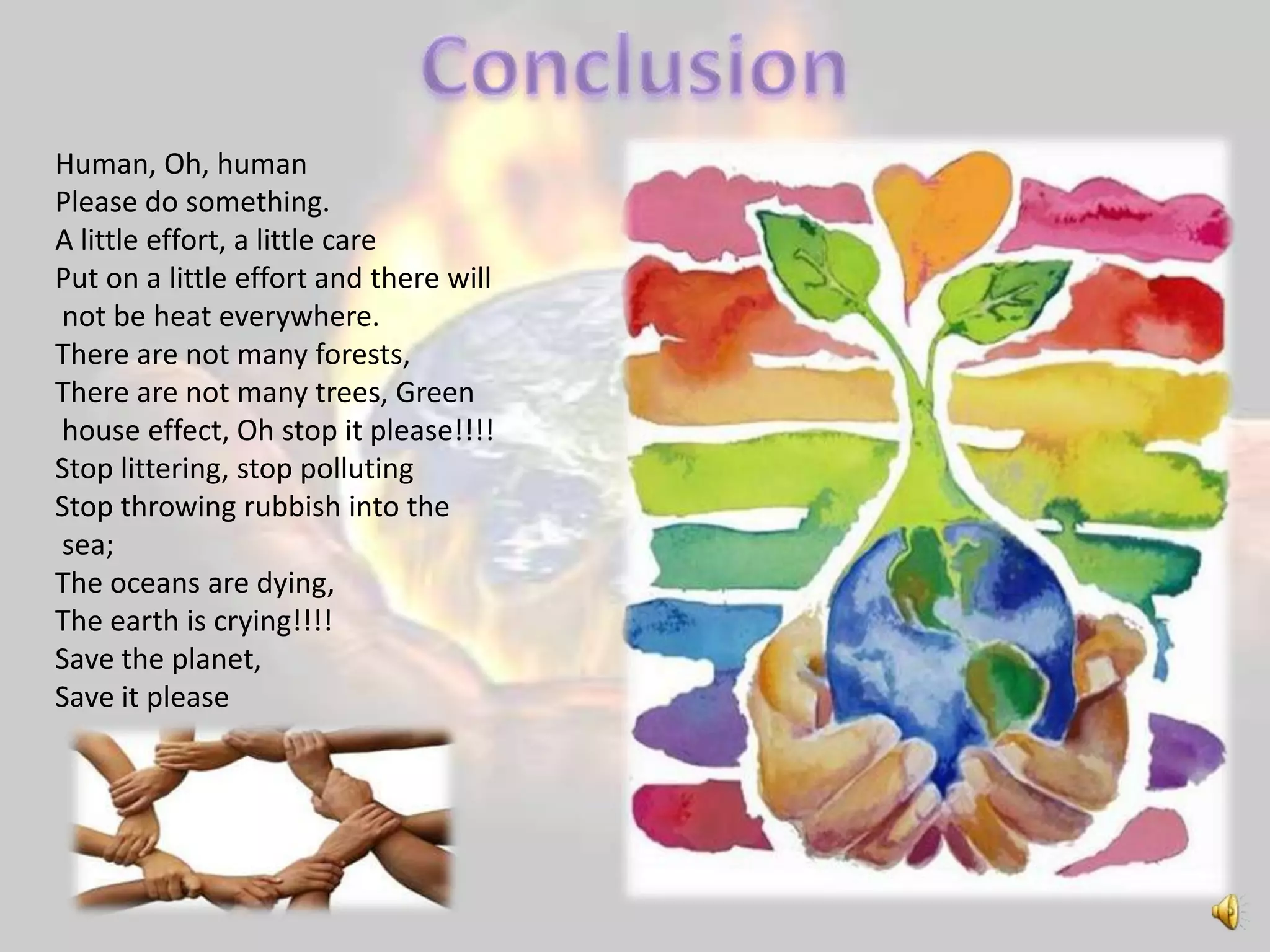 Human, Oh, human
Please do something.
A little effort, a little care
Put on a little effort and there will
not be heat everywhere.
There are not many forests,
There are not many trees, Green
house effect, Oh stop it please!!!!
Stop littering, stop polluting
Stop throwing rubbish into the
sea;
The oceans are dying,
The earth is crying!!!!
Save the planet,
Save it please
 