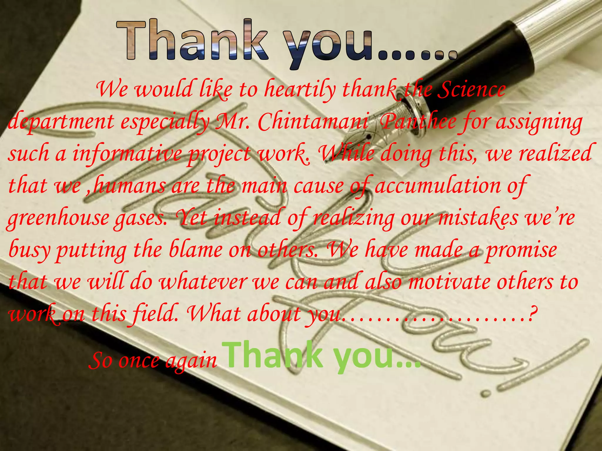 We would like to heartily thank the Science
department especially Mr. Chintamani Panthee for assigning
such a informative project work. While doing this, we realized
that we ,humans are the main cause of accumulation of
greenhouse gases. Yet instead of realizing our mistakes we’re
busy putting the blame on others. We have made a promise
that we will do whatever we can and also motivate others to
work on this field. What about you…………………?
        So once again Thank       you…
 