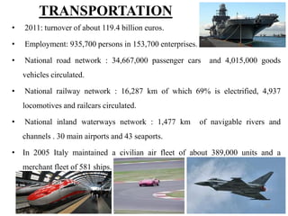 • 2011: turnover of about 119.4 billion euros.
• Employment: 935,700 persons in 153,700 enterprises.
• National road network : 34,667,000 passenger cars and 4,015,000 goods
vehicles circulated.
• National railway network : 16,287 km of which 69% is electrified, 4,937
locomotives and railcars circulated.
• National inland waterways network : 1,477 km of navigable rivers and
channels . 30 main airports and 43 seaports.
• In 2005 Italy maintained a civilian air fleet of about 389,000 units and a
merchant fleet of 581 ships.
TRANSPORTATION
129
 