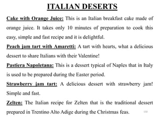 ITALIAN DESERTS
Cake with Orange Juice: This is an Italian breakfast cake made of
orange juice. It takes only 10 minutes of preparation to cook this
easy, simple and fast recipe and it is delightful.
Peach jam tart with Amaretti: A tart with hearts, what a delicious
dessert to share Italians with their Valentine!
Pastiera Napoletana: This is a dessert typical of Naples that in Italy
is used to be prepared during the Easter period.
Strawberry jam tart: A delicious dessert with strawberry jam!
Simple and fast.
Zelten: The Italian recipe for Zelten that is the traditional dessert
prepared in Trentino Alto Adige during the Christmas feas. 150
 