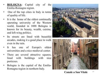 • BOLOGNA: Capital city of the
Emilia-Romagna region.
• One of the top cities in Italy in terms
of quality of life.
• It is the home of the oldest continually
operating university of the Western
world, founded in 1088 Bologna is
known for its beauty, wealth, cuisine,
and left-wing politics.
• Its streets are lined with beautiful
arcades, making it a good place to walk
even in the rain.
• It has one of Europe's oldest
universities and a nice medieval center.
• There are several attractive squares,
lined with buildings with nice
porticoes.
• Bologna is the capital of the Emilia-
Romagna region in northern Italy.
Canale a San Vitale 19
 