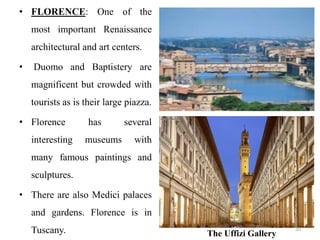 • FLORENCE: One of the
most important Renaissance
architectural and art centers.
• Duomo and Baptistery are
magnificent but crowded with
tourists as is their large piazza.
• Florence has several
interesting museums with
many famous paintings and
sculptures.
• There are also Medici palaces
and gardens. Florence is in
Tuscany. The Uffizi Gallery
20
 