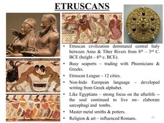 ETRUSCANS
• Etruscan civilization dominated central Italy
between Arno & Tiber Rivers from 8th – 3rd C.
BCE (height – 6th c. BCE).
• Busy seaports – trading with Phoenicians &
Greeks.
• Etruscan League – 12 cities.
• Non-Indo European language – developed
writing from Greek alphabet.
• Like Egyptians – strong focus on the afterlife --
the soul continued to live on– elaborate
sarcophagi and tombs.
• Master metal smiths & potters.
• Religion & art – influenced Romans. 24
 