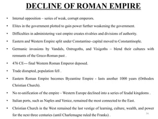 • Internal opposition – series of weak, corrupt emperors.
• Elites in the government plotted to gain power further weakening the government.
• Difficulties in administering vast empire creates rivalries and divisions of authority.
• Eastern and Western Empire split under Constantine- capital moved to Constantinople.
• Germanic invasions by Vandals, Ostrogoths, and Visigoths – blend their cultures with
remnants of the Greco-Roman past .
• 476 CE--- final Western Roman Emperor deposed.
• Trade disrupted, population fell .
• Eastern Roman Empire becomes Byzantine Empire - lasts another 1000 years (Orthodox
Christian Church).
• No re-unification of the empire – Western Europe declined into a series of feudal kingdoms .
• Italian ports, such as Naples and Venice, remained the most connected to the East.
• Christian Church in the West remained the last vestige of learning, culture, wealth, and power
for the next three centuries (until Charlemagne ruled the Franks) .
DECLINE OF ROMAN EMPIRE
74
 