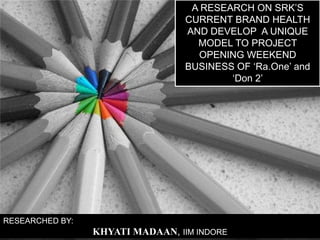 A RESEARCH ON SRK’S CURRENT BRAND HEALTH AND DEVELOP  A UNIQUE MODEL TO PROJECT OPENING WEEKEND BUSINESS OF ‘Ra.One’ and ‘Don 2’ RESEARCHED BY: KHYATI MADAAN, IIM INDORE 