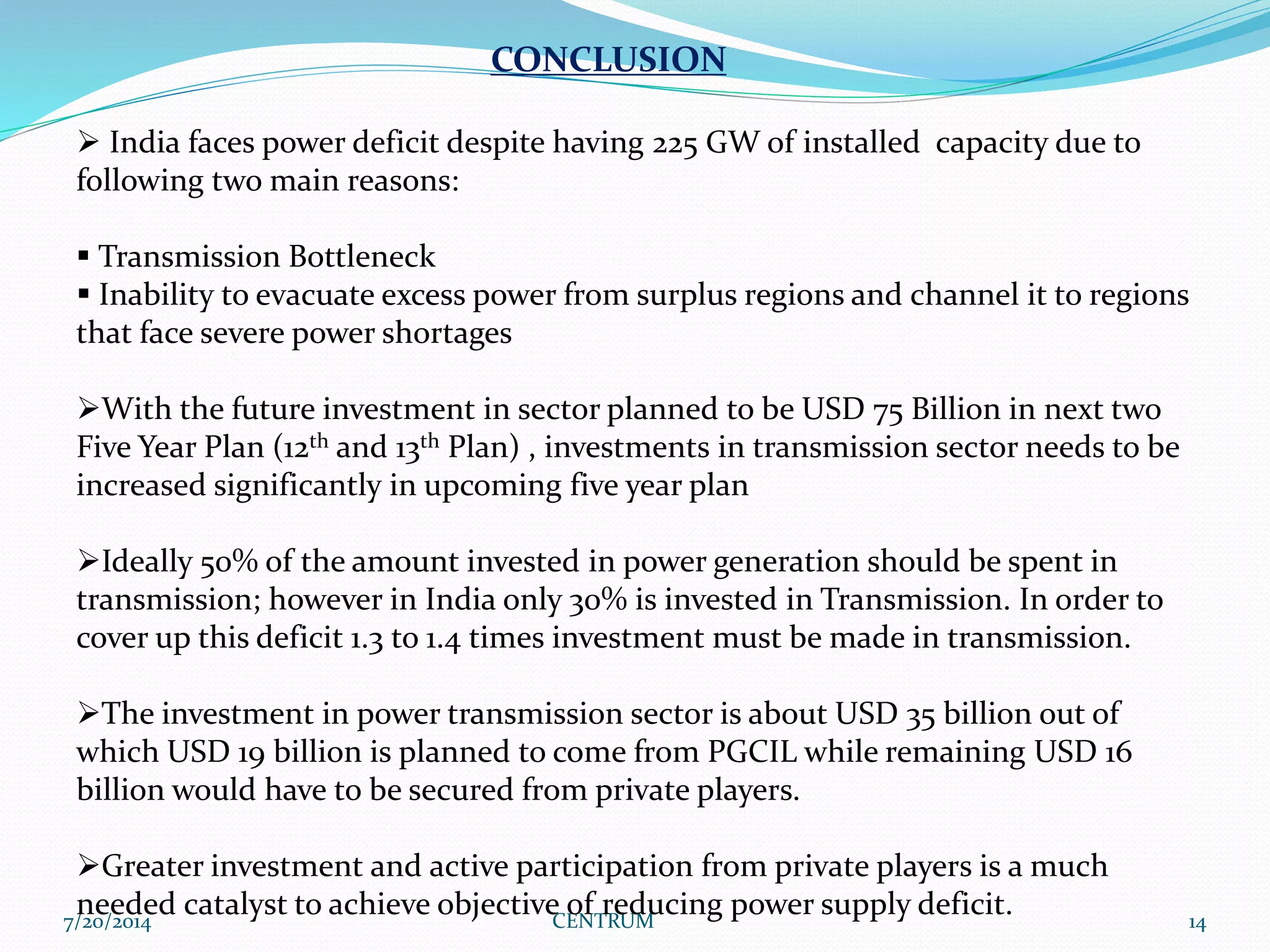 7/20/2014 CENTRUM 14
CONCLUSION
 India faces power deficit despite having 225 GW of installed capacity due to
following two main reasons:
 Transmission Bottleneck
 Inability to evacuate excess power from surplus regions and channel it to regions
that face severe power shortages
With the future investment in sector planned to be USD 75 Billion in next two
Five Year Plan (12th and 13th Plan) , investments in transmission sector needs to be
increased significantly in upcoming five year plan
Ideally 50% of the amount invested in power generation should be spent in
transmission; however in India only 30% is invested in Transmission. In order to
cover up this deficit 1.3 to 1.4 times investment must be made in transmission.
The investment in power transmission sector is about USD 35 billion out of
which USD 19 billion is planned to come from PGCIL while remaining USD 16
billion would have to be secured from private players.
Greater investment and active participation from private players is a much
needed catalyst to achieve objective of reducing power supply deficit.
 