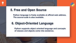 Python language is freely available at official web address.
The source-code is also available.
Python supports object oriented language and concepts
of classes and objects come into existence.
 
