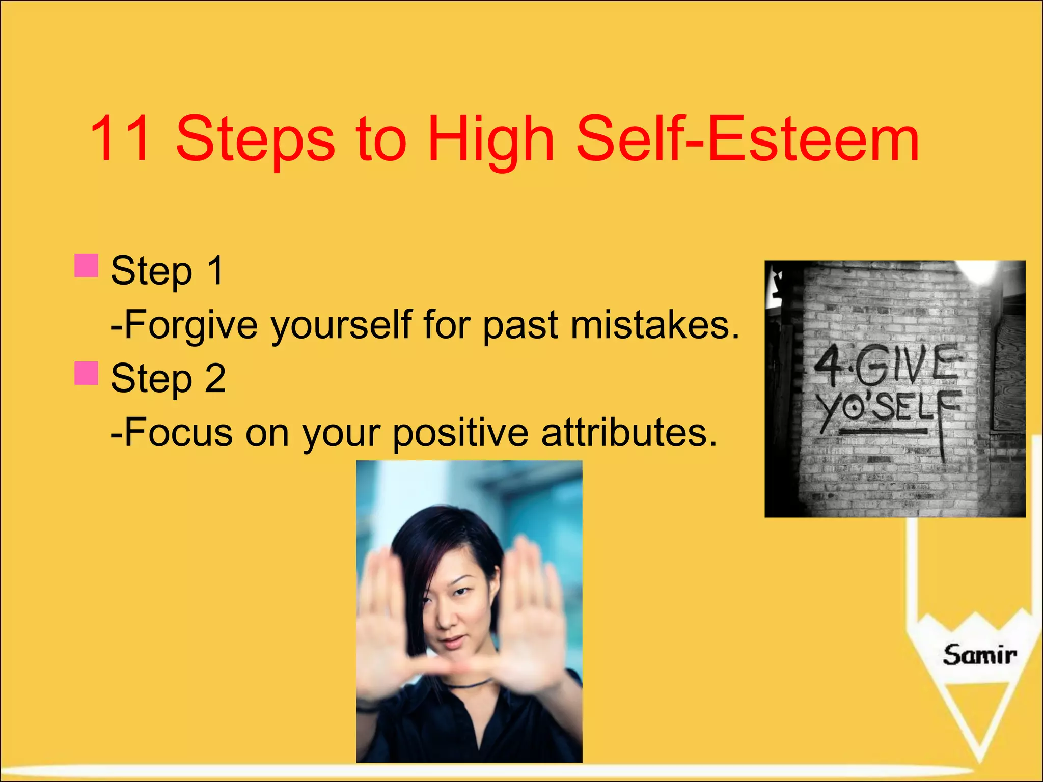 11 Steps to High Self-Esteem
 Step 1
-Forgive yourself for past mistakes.
 Step 2
-Focus on your positive attributes.

 