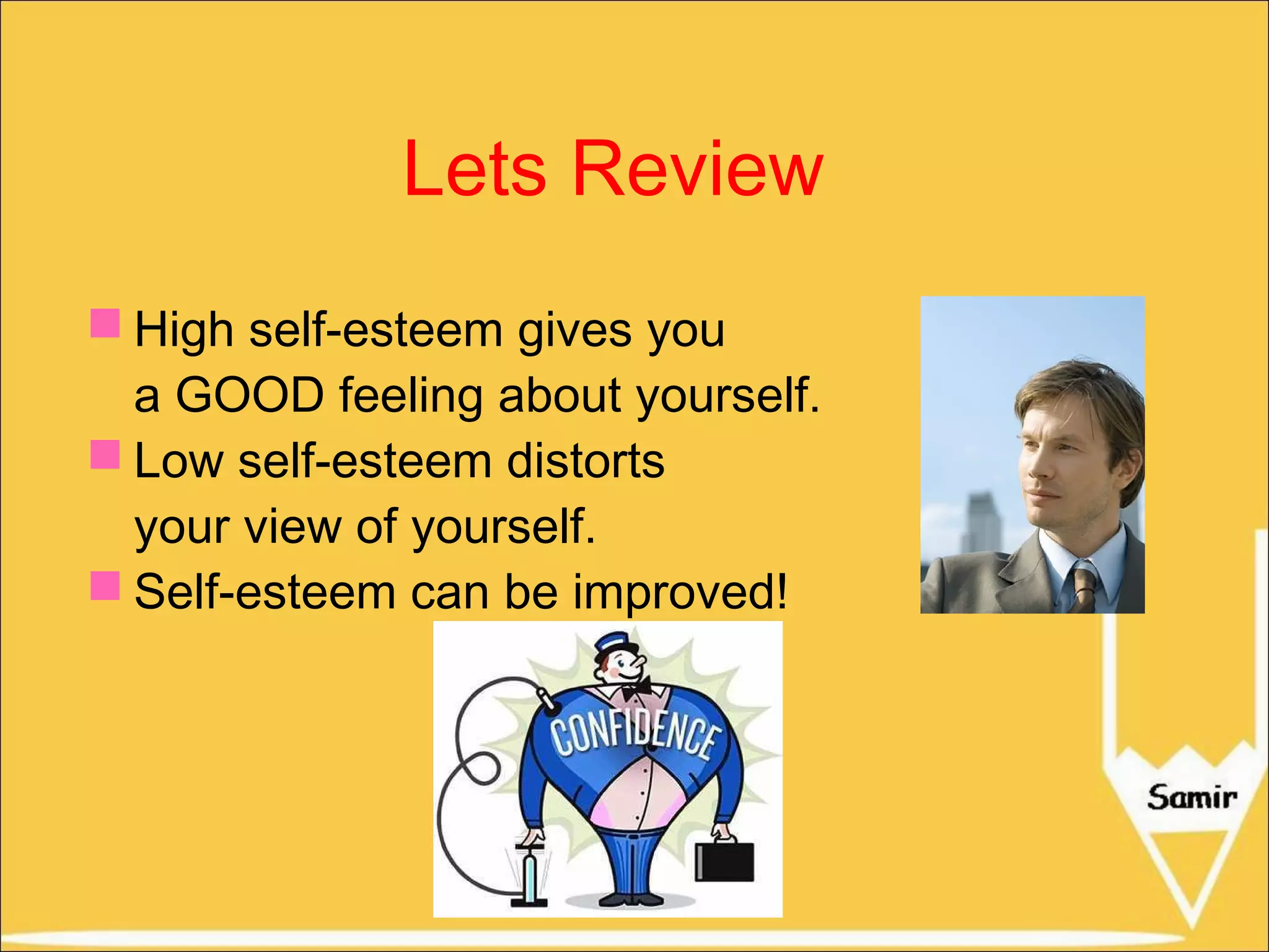 Lets Review
 High self-esteem gives you
a GOOD feeling about yourself.
 Low self-esteem distorts
your view of yourself.
 Self-esteem can be improved!

 