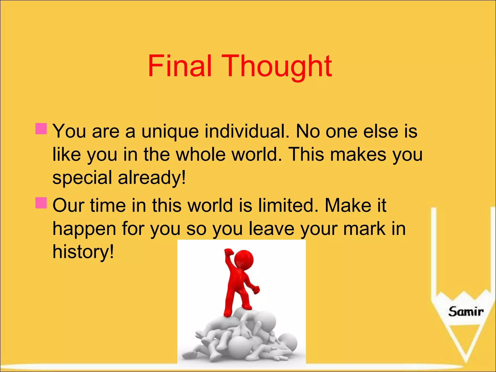 Final Thought
 You are a unique individual. No one else is
like you in the whole world. This makes you
special already!
 Our time in this world is limited. Make it
happen for you so you leave your mark in
history!

 