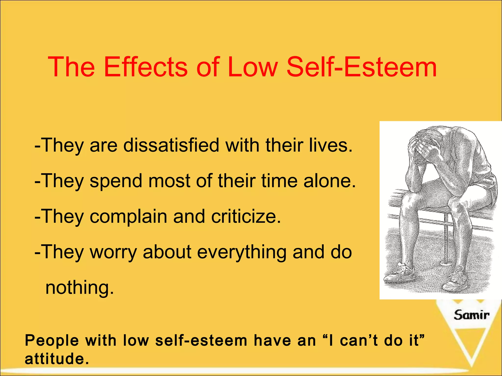 The Effects of Low Self-Esteem
-They are dissatisfied with their lives.
-They spend most of their time alone.
-They complain and criticize.
-They worry about everything and do
nothing.
People with low self-esteem have an “I can’t do it”
attitude.

 