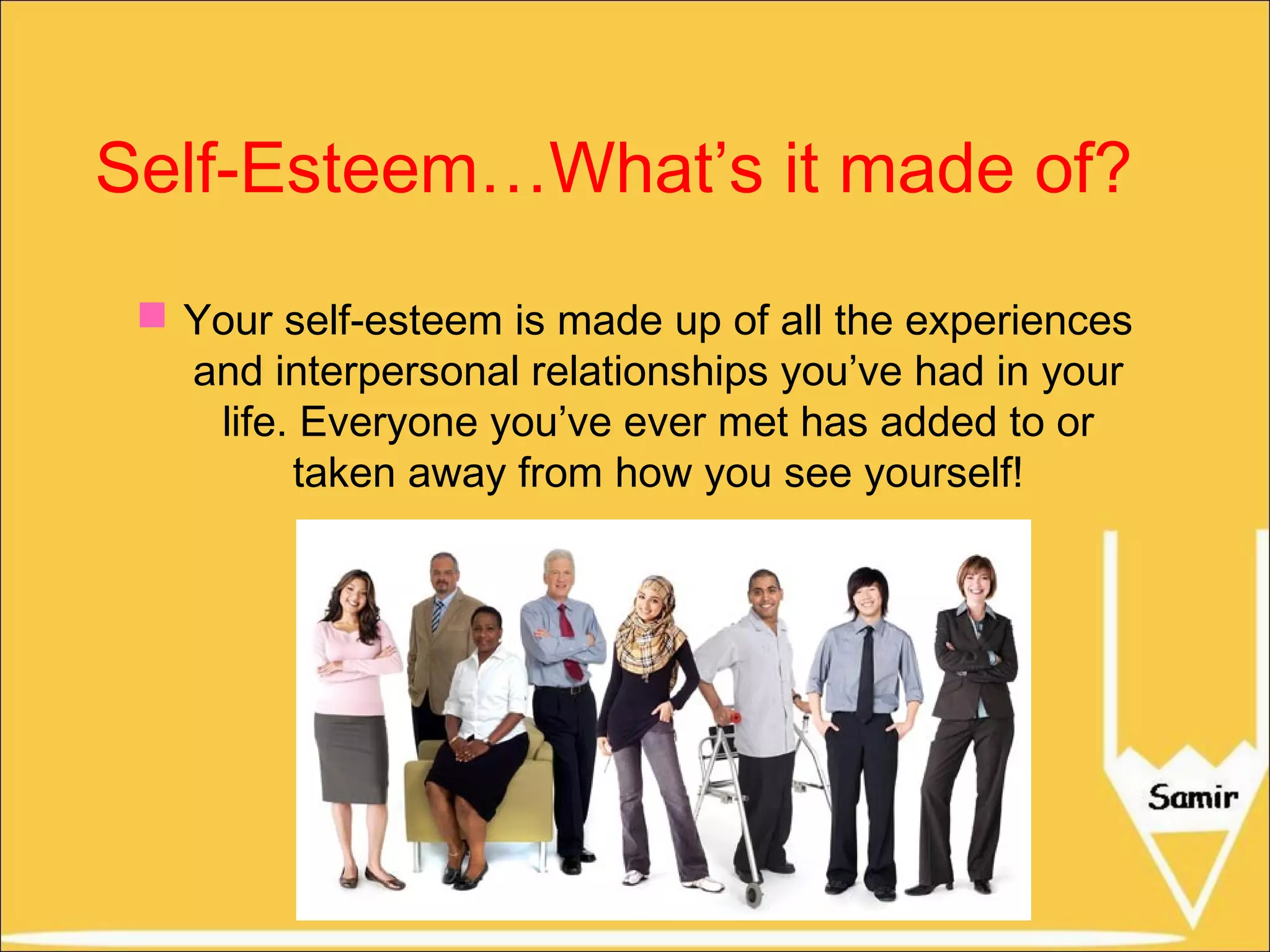 Self-Esteem…What’s it made of?
 Your self-esteem is made up of all the experiences
and interpersonal relationships you’ve had in your
life. Everyone you’ve ever met has added to or
taken away from how you see yourself!

 