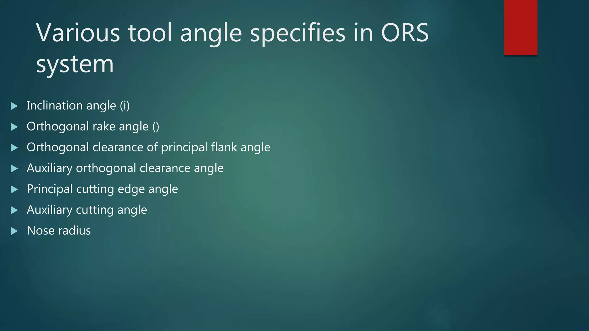 Various tool angle specifies in ORS
system
 Inclination angle (i)
 Orthogonal rake angle ()
 Orthogonal clearance of principal flank angle
 Auxiliary orthogonal clearance angle
 Principal cutting edge angle
 Auxiliary cutting angle
 Nose radius
 
