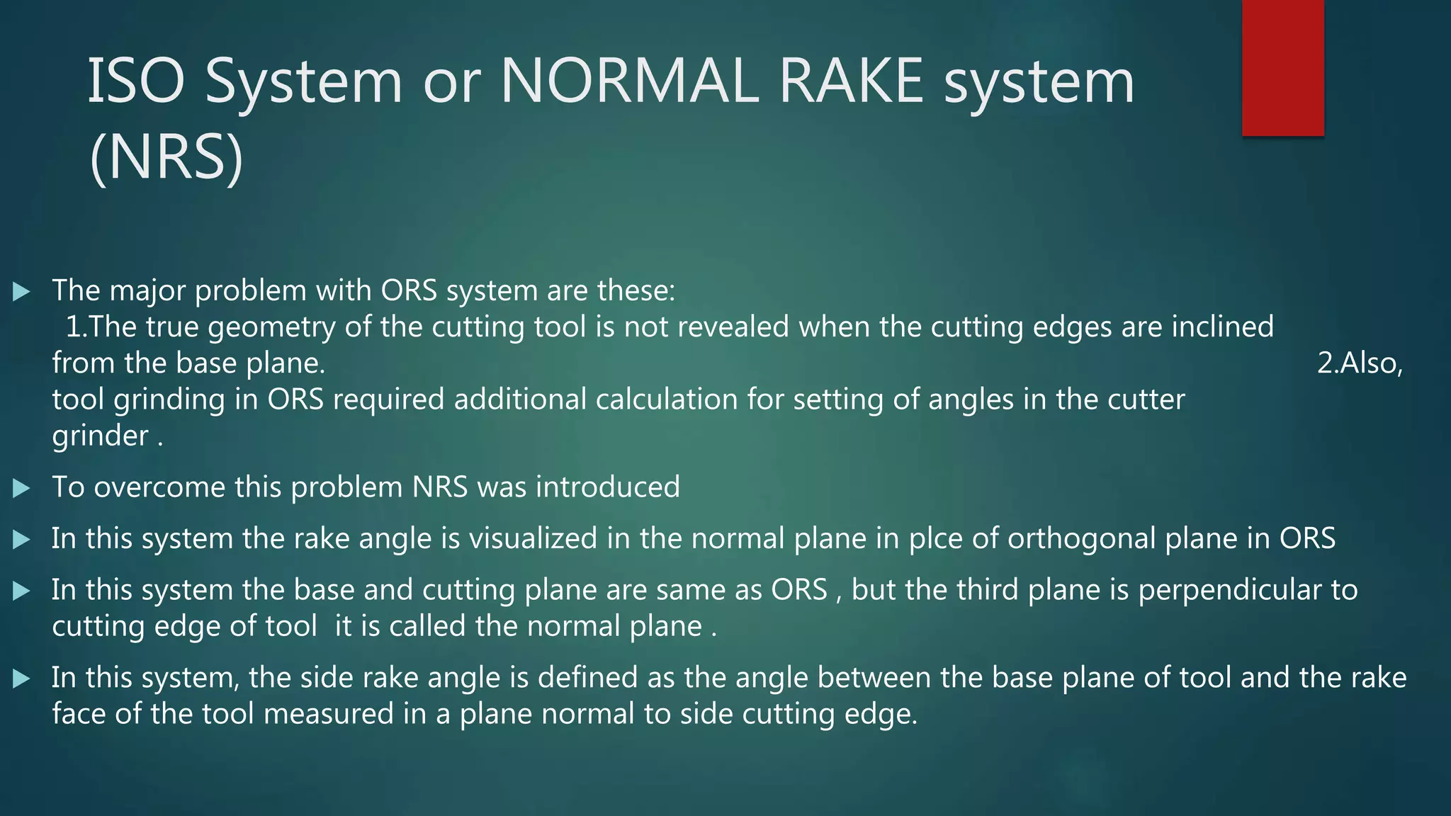 ISO System or NORMAL RAKE system
(NRS)
 The major problem with ORS system are these:
1.The true geometry of the cutting tool is not revealed when the cutting edges are inclined
from the base plane. 2.Also,
tool grinding in ORS required additional calculation for setting of angles in the cutter
grinder .
 To overcome this problem NRS was introduced
 In this system the rake angle is visualized in the normal plane in plce of orthogonal plane in ORS
 In this system the base and cutting plane are same as ORS , but the third plane is perpendicular to
cutting edge of tool it is called the normal plane .
 In this system, the side rake angle is defined as the angle between the base plane of tool and the rake
face of the tool measured in a plane normal to side cutting edge.
 