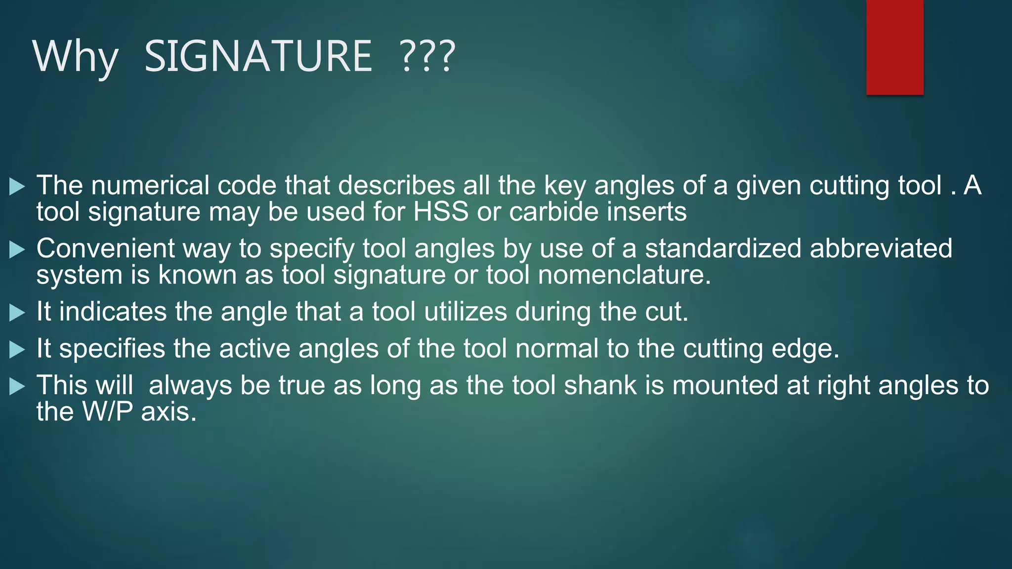 Why SIGNATURE ???
 The numerical code that describes all the key angles of a given cutting tool . A
tool signature may be used for HSS or carbide inserts
 Convenient way to specify tool angles by use of a standardized abbreviated
system is known as tool signature or tool nomenclature.
 It indicates the angle that a tool utilizes during the cut.
 It specifies the active angles of the tool normal to the cutting edge.
 This will always be true as long as the tool shank is mounted at right angles to
the W/P axis.
 