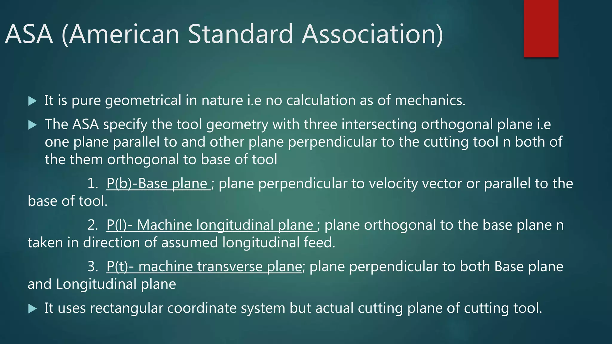 ASA (American Standard Association)
 It is pure geometrical in nature i.e no calculation as of mechanics.
 The ASA specify the tool geometry with three intersecting orthogonal plane i.e
one plane parallel to and other plane perpendicular to the cutting tool n both of
the them orthogonal to base of tool
1. P(b)-Base plane ; plane perpendicular to velocity vector or parallel to the
base of tool.
2. P(l)- Machine longitudinal plane ; plane orthogonal to the base plane n
taken in direction of assumed longitudinal feed.
3. P(t)- machine transverse plane; plane perpendicular to both Base plane
and Longitudinal plane
 It uses rectangular coordinate system but actual cutting plane of cutting tool.
 