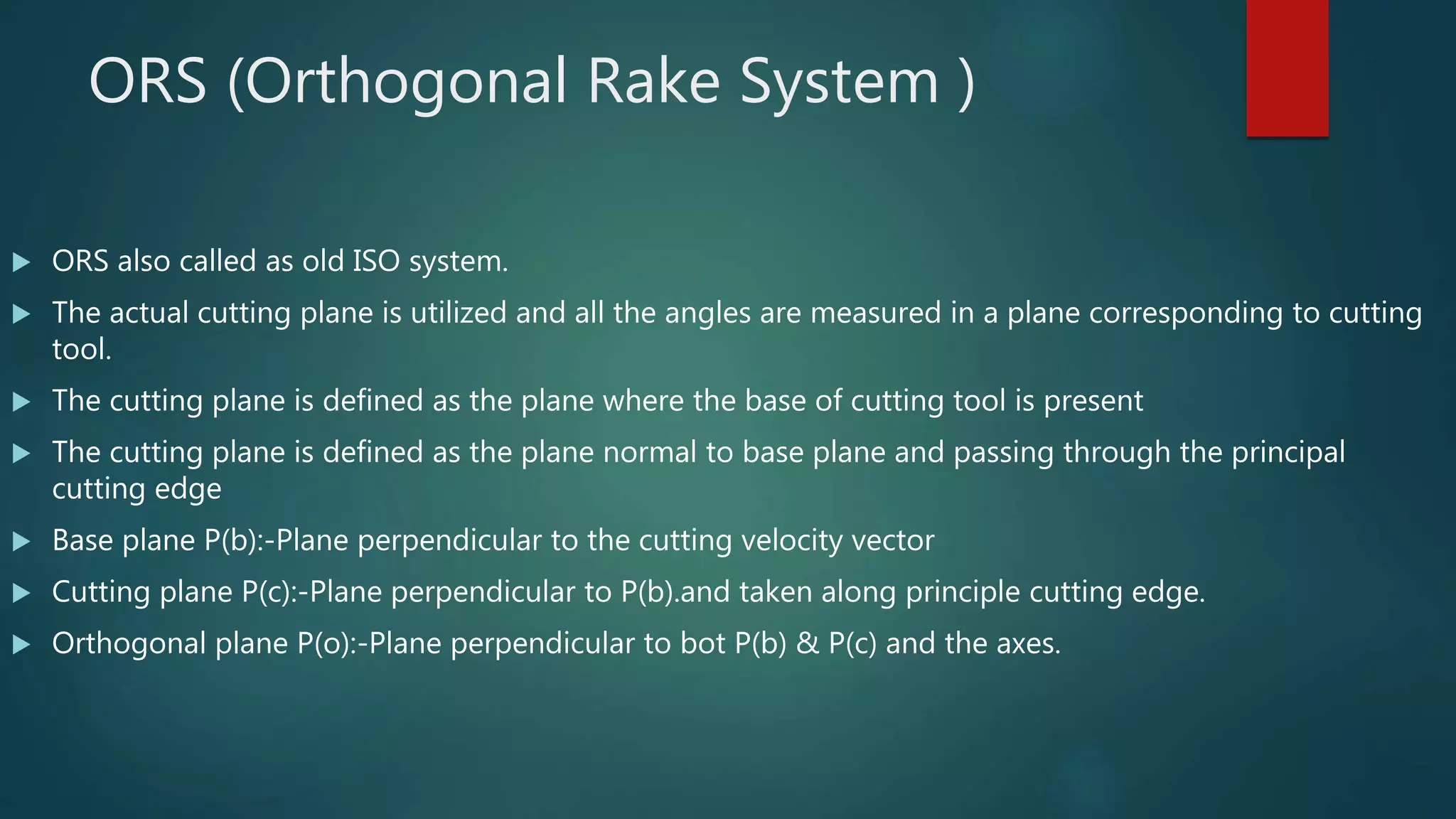 ORS (Orthogonal Rake System )
 ORS also called as old ISO system.
 The actual cutting plane is utilized and all the angles are measured in a plane corresponding to cutting
tool.
 The cutting plane is defined as the plane where the base of cutting tool is present
 The cutting plane is defined as the plane normal to base plane and passing through the principal
cutting edge
 Base plane P(b):-Plane perpendicular to the cutting velocity vector
 Cutting plane P(c):-Plane perpendicular to P(b).and taken along principle cutting edge.
 Orthogonal plane P(o):-Plane perpendicular to bot P(b) & P(c) and the axes.
 