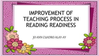 IMPROVEMENT OF
TEACHING PROCESS IN
READING READINESS
JO ANN CUADRO ALAY-AY
 
