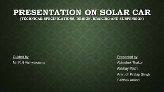 PRESENTATION ON SOLAR CAR
(TECHNICAL SPECIFICATIONS, DESIGN, BRAKING AND SUSPENSION)
Presented by:
Abhishek Thakur
Akshay Mistri
Anirudh Pratap Singh
Sarthak Anand
Guided by:
Mr. P.N Vishwakarma
 