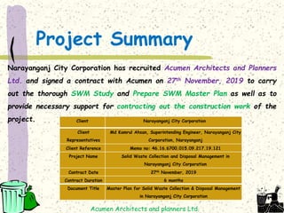 Project Summary
Narayanganj City Corporation has recruited Acumen Architects and Planners
Ltd. and signed a contract with Acumen on 27th November, 2019 to carry
out the thorough SWM Study and Prepare SWM Master Plan as well as to
provide necessary support for contracting out the construction work of the
project.
Acumen Architects and planners Ltd.
Client Narayanganj City Corporation
Client
Representatives
Md Kamrul Ahsan, Superintending Engineer, Narayanganj City
Corporation, Narayanganj
Client Reference Memo no: 46.16.6700.015.09.217.19.121
Project Name Solid Waste Collection and Disposal Management in
Narayanganj City Corporation
Contract Date 27th November, 2019
Contract Duration 6 months
Document Title Master Plan for Solid Waste Collection & Disposal Management
in Narayanganj City Corporation
 
