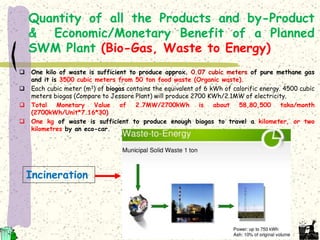 Quantity of all the Products and by-Product
& Economic/Monetary Benefit of a Planned
SWM Plant (Bio-Gas, Waste to Energy)
 One kilo of waste is sufficient to produce approx. 0.07 cubic meters of pure methane gas
and it is 3500 cubic meters from 50 ton food waste (Organic waste).
 Each cubic meter (m3) of biogas contains the equivalent of 6 kWh of calorific energy. 4500 cubic
meters biogas (Compare to Jessore Plant) will produce 2700 KWh/2.1MW of electricity.
 Total Monetary Value of 2.7MW/2700kWh is about 58,80,500 taka/month
(2700kWh/Unit*7.16*30)
 One kg of waste is sufficient to produce enough biogas to travel a kilometer, or two
kilometres by an eco-car.
Incineration
 