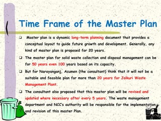 Time Frame of the Master Plan
 Master plan is a dynamic long-term planning document that provides a
conceptual layout to guide future growth and development. Generally, any
kind of master plan is proposed for 20 years.
 The master plan for solid waste collection and disposal management can be
for 50 years even 100 years based on its capacity.
 But for Narayanganj, Acumen (the consultant) think that it will not be a
suitable and feasible plan for more than 20 years for Jalkuri Waste
Management Plant.
 The consultant also proposed that this master plan will be revised and
updated where necessary after every 5 years. The waste management
department and NCC’s authority will be responsible for the implementation
and revision of this master Plan.
 