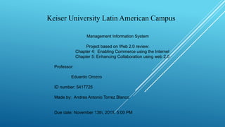 Keiser University Latin American Campus
Management Information System
Project based on Web 2.0 review:
Chapter 4: Enabling Commerce using the Internet
Chapter 5: Enhancing Collaboration using web 2.0
Professor:
Eduardo Orozco
ID number: 5417725
Made by: Andres Antonio Torrez Blanco
Due date: November 13th, 2015. 5:00 PM
 