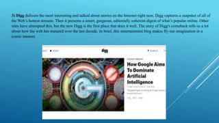 3) Digg delivers the most interesting and talked about stories on the Internet right now. Digg captures a snapshot of all ...