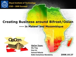 Creating Business around Bifrost/Osian   ---- in Malawi and Mozambique 2008.10.27 Royal Institute of Technology CSD – 2008 Summer OpCon Team: Wu Ting Hua Lin Samuel Ndaula Kidist Getachew Wondemu OpCon 