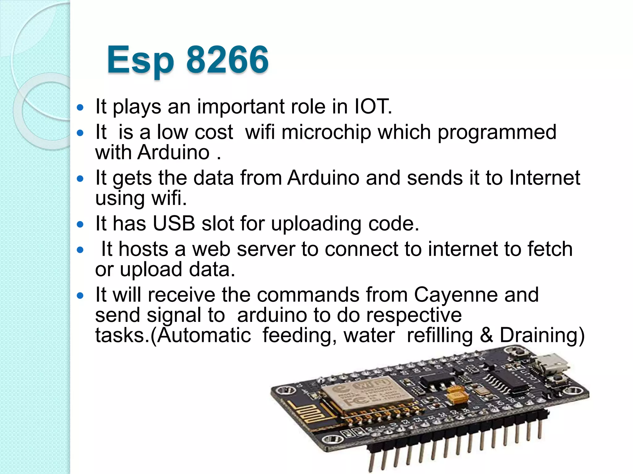 Esp 8266
 It plays an important role in IOT.
 It is a low cost wifi microchip which programmed
with Arduino .
 It gets the data from Arduino and sends it to Internet
using wifi.
 It has USB slot for uploading code.
 It hosts a web server to connect to internet to fetch
or upload data.
 It will receive the commands from Cayenne and
send signal to arduino to do respective
tasks.(Automatic feeding, water refilling & Draining)
 