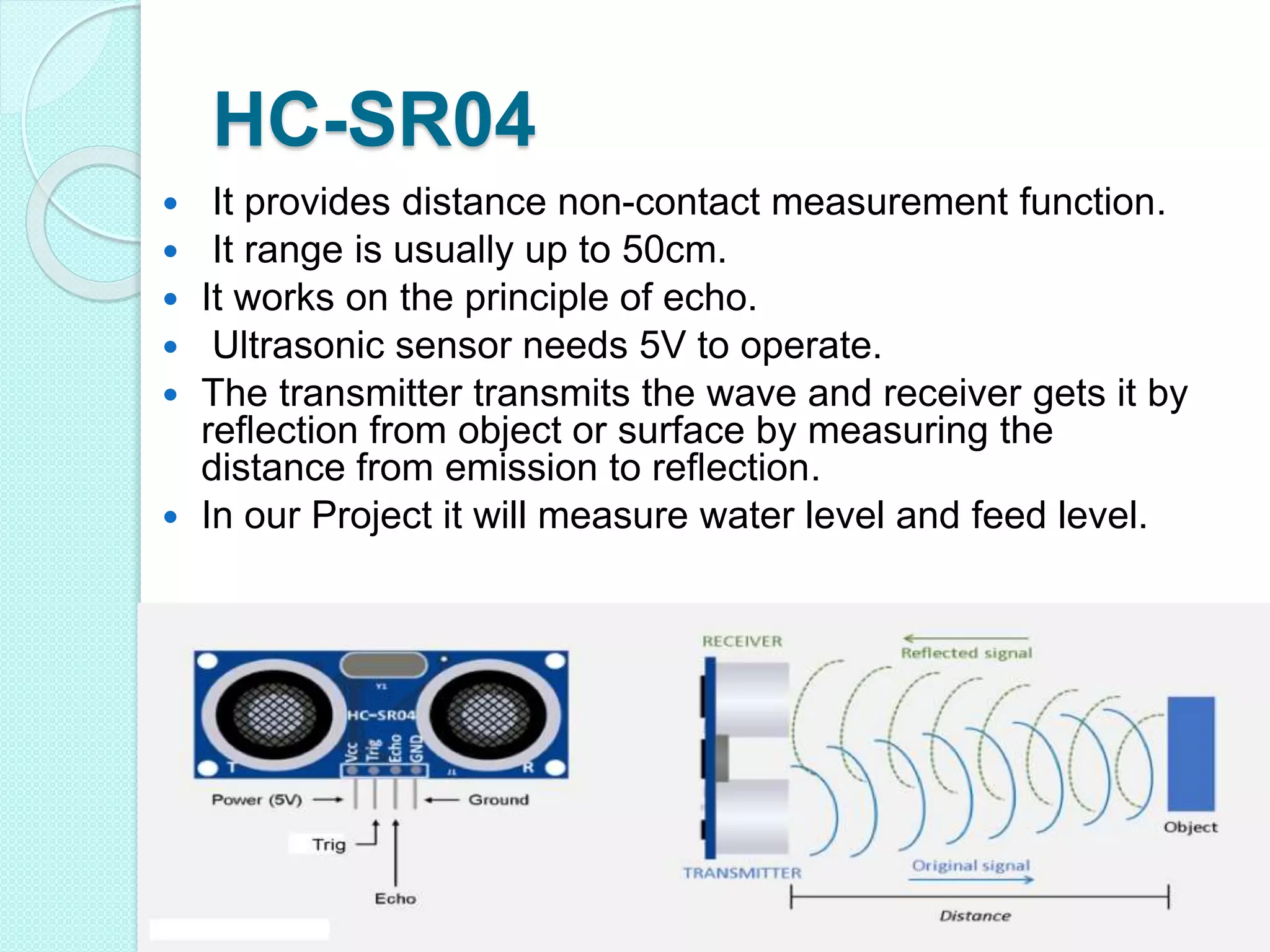 HC-SR04
 It provides distance non-contact measurement function.
 It range is usually up to 50cm.
 It works on the principle of echo.
 Ultrasonic sensor needs 5V to operate.
 The transmitter transmits the wave and receiver gets it by
reflection from object or surface by measuring the
distance from emission to reflection.
 In our Project it will measure water level and feed level.
 
