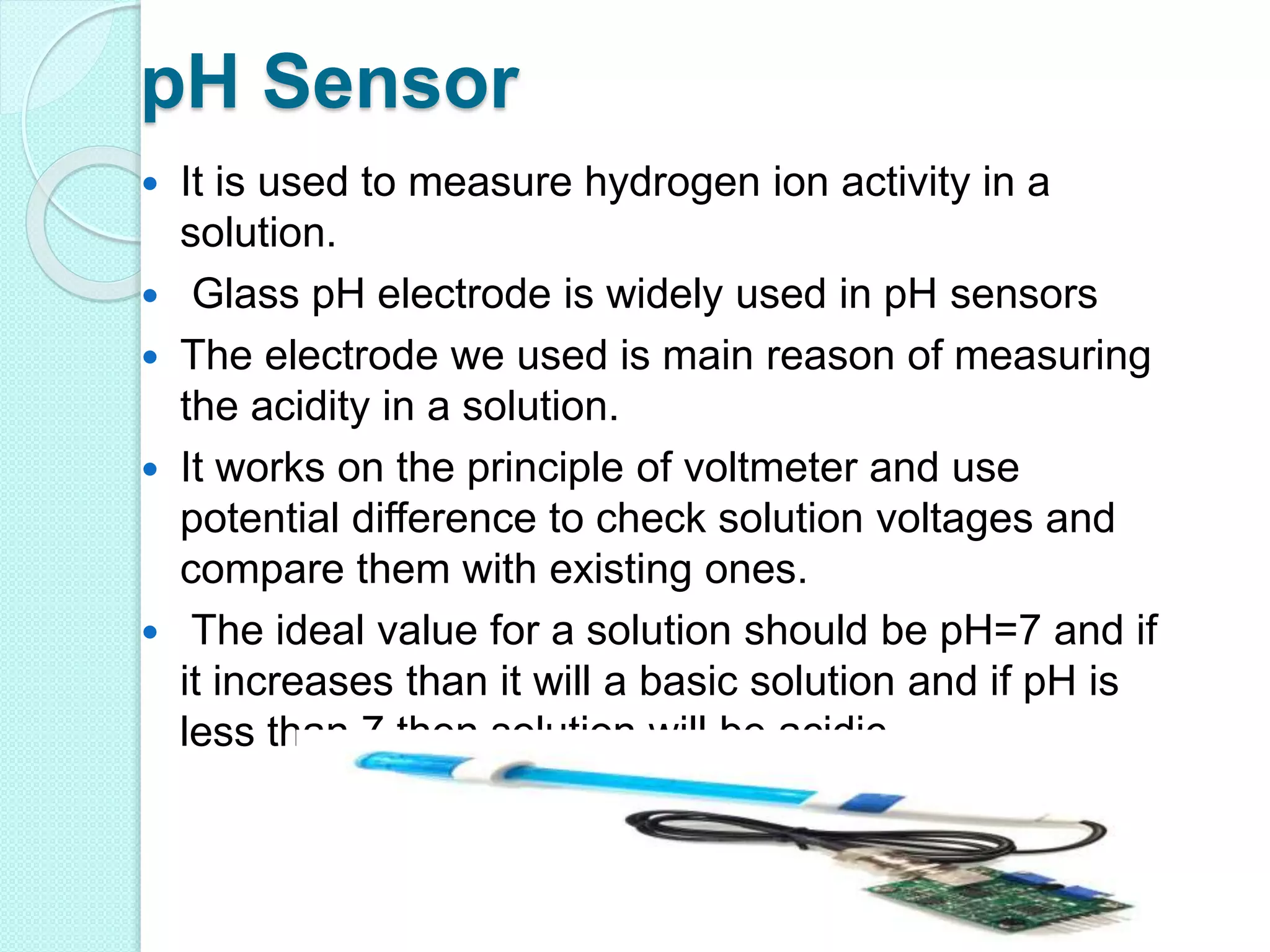 pH Sensor
 It is used to measure hydrogen ion activity in a
solution.
 Glass pH electrode is widely used in pH sensors
 The electrode we used is main reason of measuring
the acidity in a solution.
 It works on the principle of voltmeter and use
potential difference to check solution voltages and
compare them with existing ones.
 The ideal value for a solution should be pH=7 and if
it increases than it will a basic solution and if pH is
less than 7 then solution will be acidic.
 