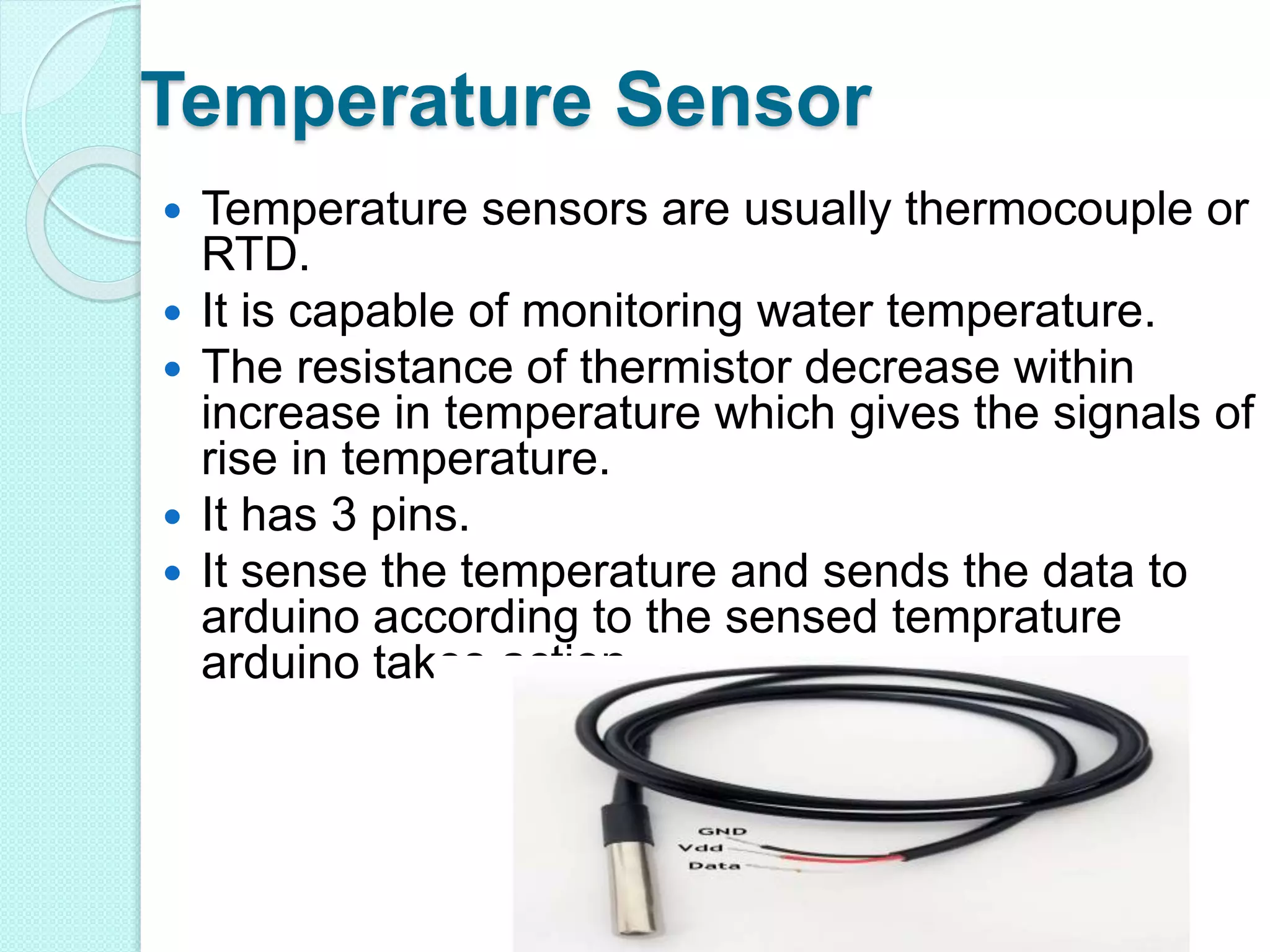 Temperature Sensor
 Temperature sensors are usually thermocouple or
RTD.
 It is capable of monitoring water temperature.
 The resistance of thermistor decrease within
increase in temperature which gives the signals of
rise in temperature.
 It has 3 pins.
 It sense the temperature and sends the data to
arduino according to the sensed temprature
arduino takes action.
 