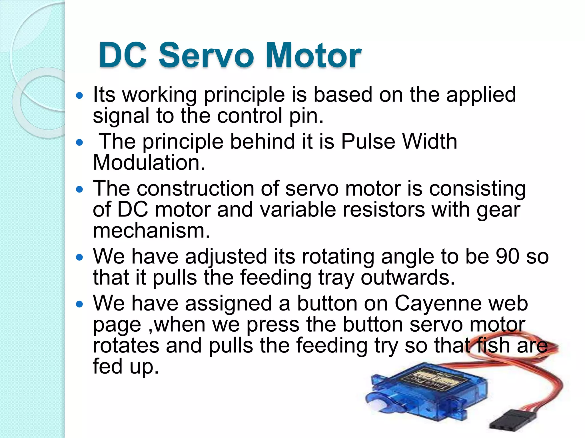 DC Servo Motor
 Its working principle is based on the applied
signal to the control pin.
 The principle behind it is Pulse Width
Modulation.
 The construction of servo motor is consisting
of DC motor and variable resistors with gear
mechanism.
 We have adjusted its rotating angle to be 90 so
that it pulls the feeding tray outwards.
 We have assigned a button on Cayenne web
page ,when we press the button servo motor
rotates and pulls the feeding try so that fish are
fed up.
 