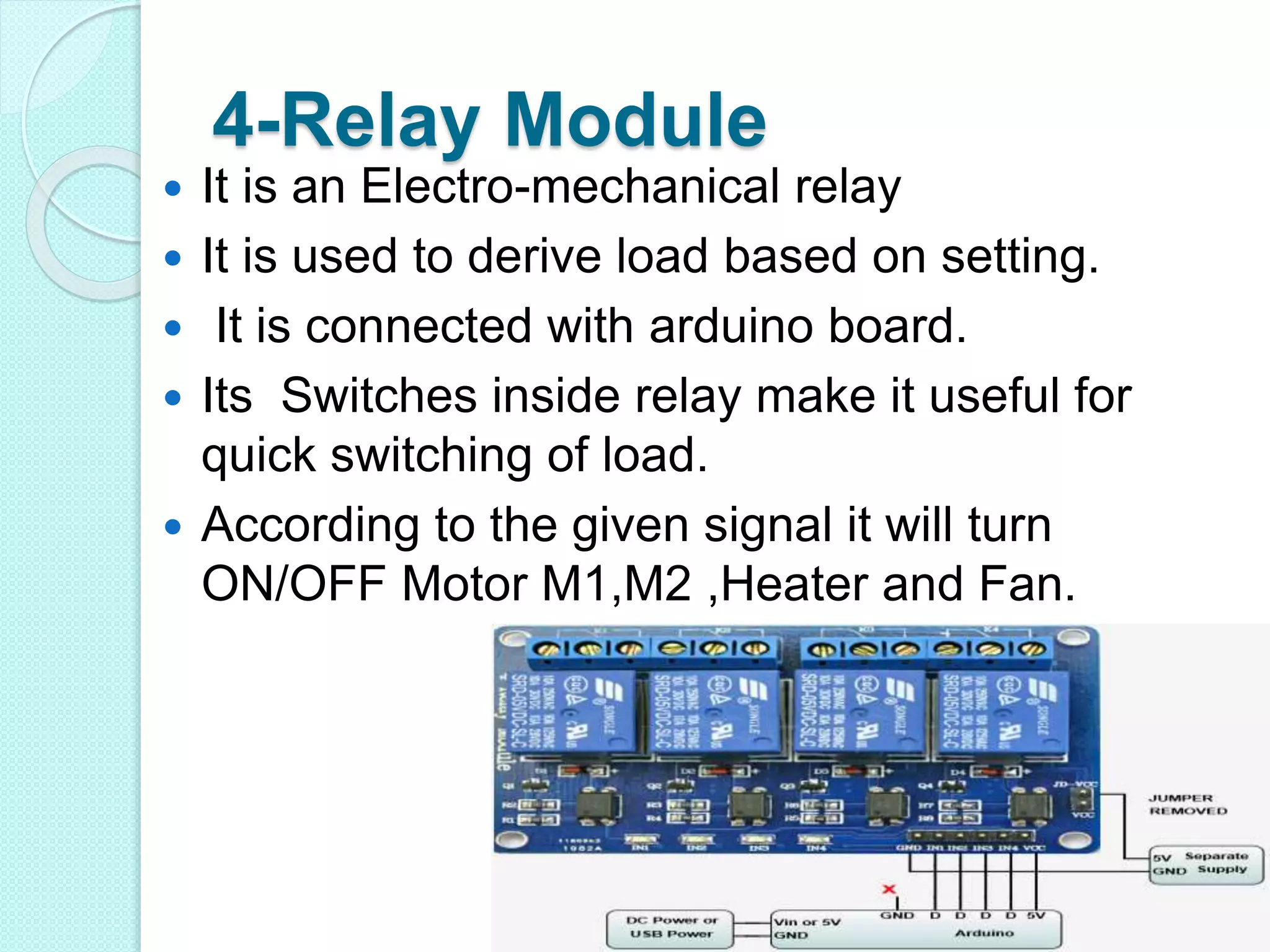 4-Relay Module
 It is an Electro-mechanical relay
 It is used to derive load based on setting.
 It is connected with arduino board.
 Its Switches inside relay make it useful for
quick switching of load.
 According to the given signal it will turn
ON/OFF Motor M1,M2 ,Heater and Fan.
 