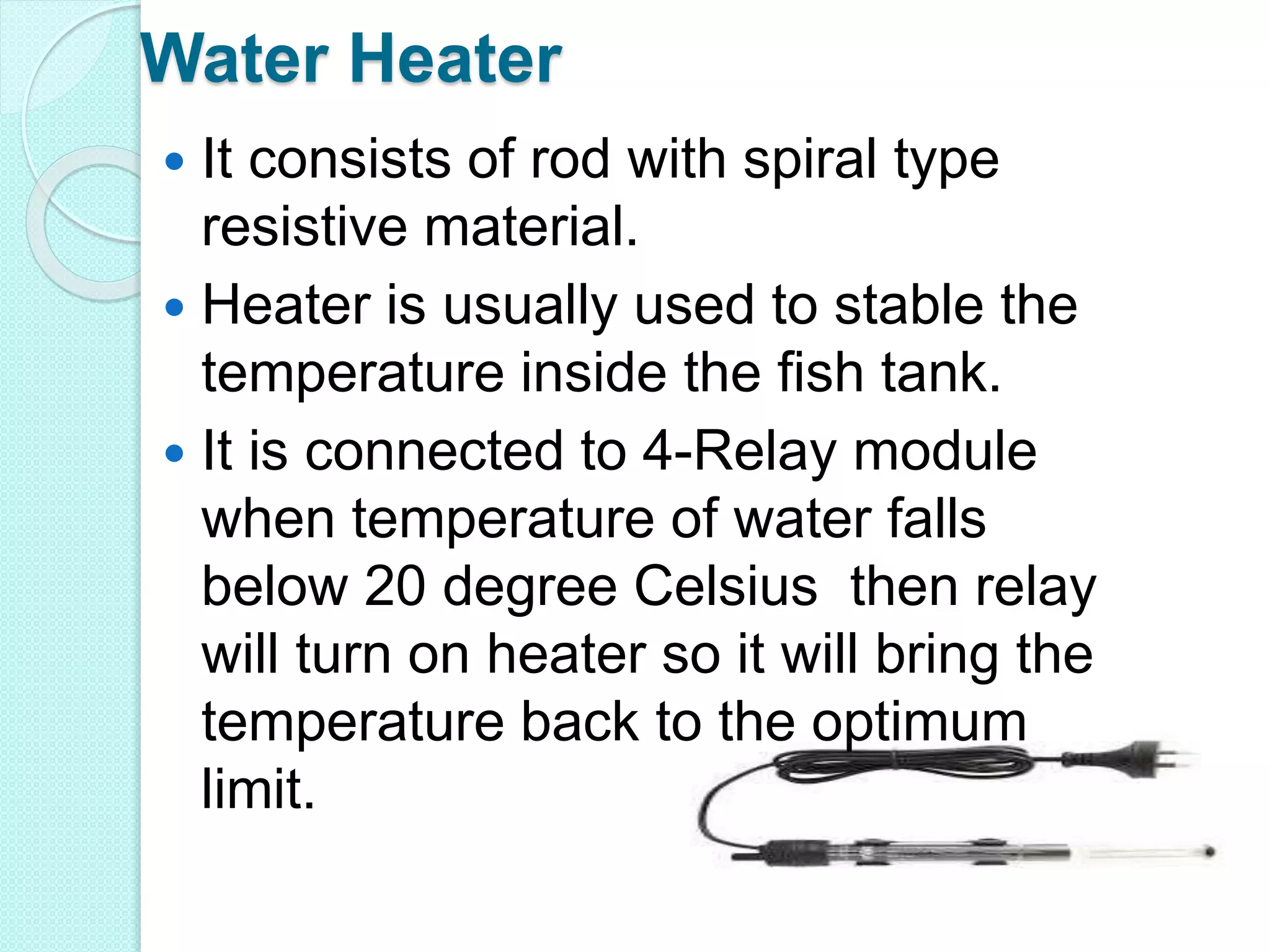Water Heater
 It consists of rod with spiral type
resistive material.
 Heater is usually used to stable the
temperature inside the fish tank.
 It is connected to 4-Relay module
when temperature of water falls
below 20 degree Celsius then relay
will turn on heater so it will bring the
temperature back to the optimum
limit.
 
