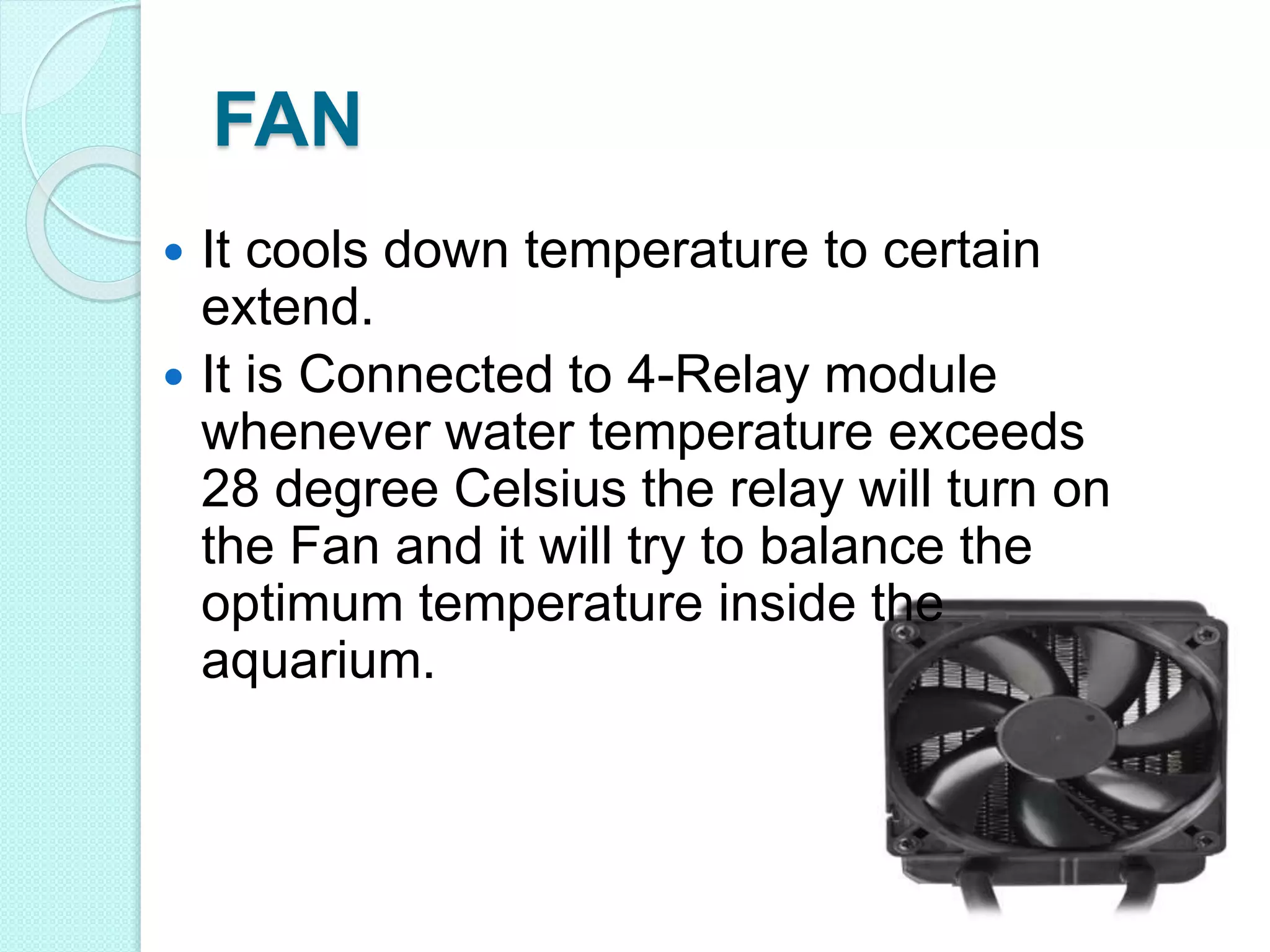 FAN
 It cools down temperature to certain
extend.
 It is Connected to 4-Relay module
whenever water temperature exceeds
28 degree Celsius the relay will turn on
the Fan and it will try to balance the
optimum temperature inside the
aquarium.
 