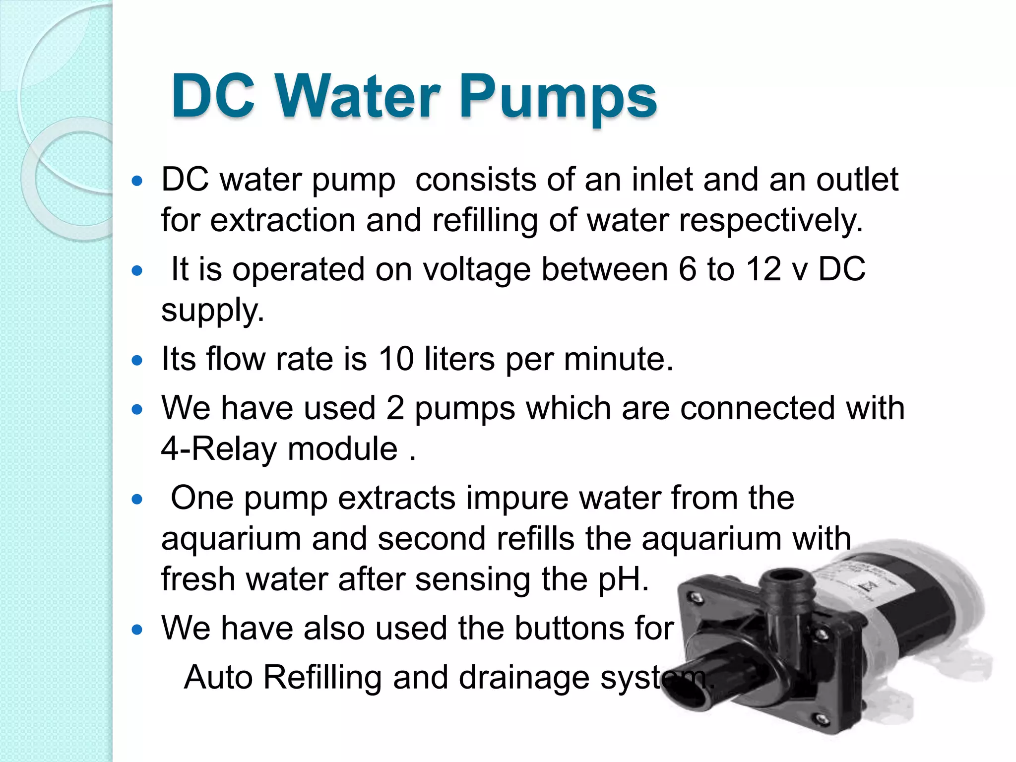 DC Water Pumps
 DC water pump consists of an inlet and an outlet
for extraction and refilling of water respectively.
 It is operated on voltage between 6 to 12 v DC
supply.
 Its flow rate is 10 liters per minute.
 We have used 2 pumps which are connected with
4-Relay module .
 One pump extracts impure water from the
aquarium and second refills the aquarium with
fresh water after sensing the pH.
 We have also used the buttons for
Auto Refilling and drainage system.
 