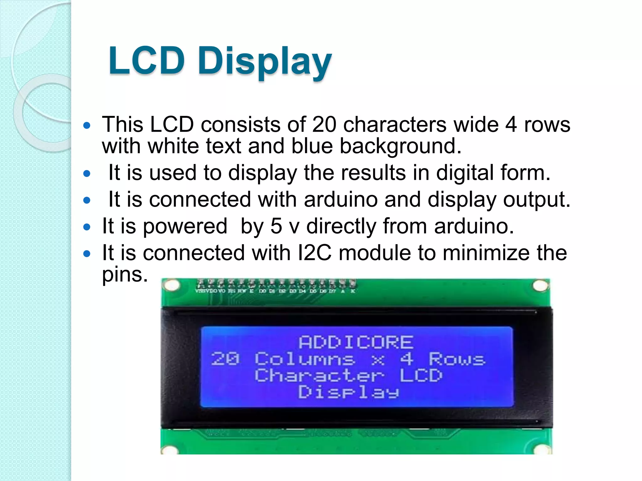 LCD Display
 This LCD consists of 20 characters wide 4 rows
with white text and blue background.
 It is used to display the results in digital form.
 It is connected with arduino and display output.
 It is powered by 5 v directly from arduino.
 It is connected with I2C module to minimize the
pins.
 