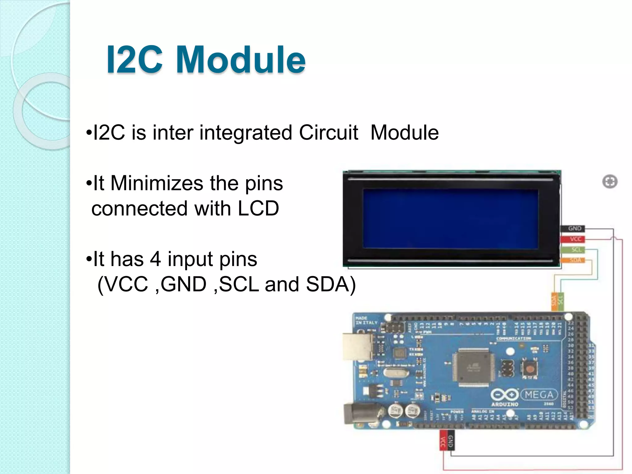 I2C Module
•I2C is inter integrated Circuit Module
•It Minimizes the pins
connected with LCD
•It has 4 input pins
(VCC ,GND ,SCL and SDA)
 