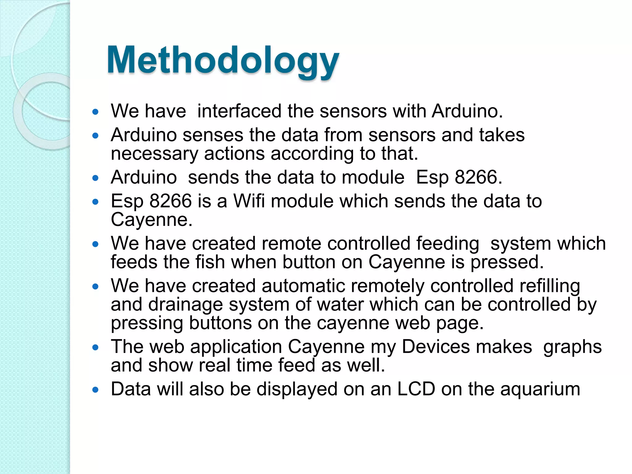 Methodology
 We have interfaced the sensors with Arduino.
 Arduino senses the data from sensors and takes
necessary actions according to that.
 Arduino sends the data to module Esp 8266.
 Esp 8266 is a Wifi module which sends the data to
Cayenne.
 We have created remote controlled feeding system which
feeds the fish when button on Cayenne is pressed.
 We have created automatic remotely controlled refilling
and drainage system of water which can be controlled by
pressing buttons on the cayenne web page.
 The web application Cayenne my Devices makes graphs
and show real time feed as well.
 Data will also be displayed on an LCD on the aquarium
 