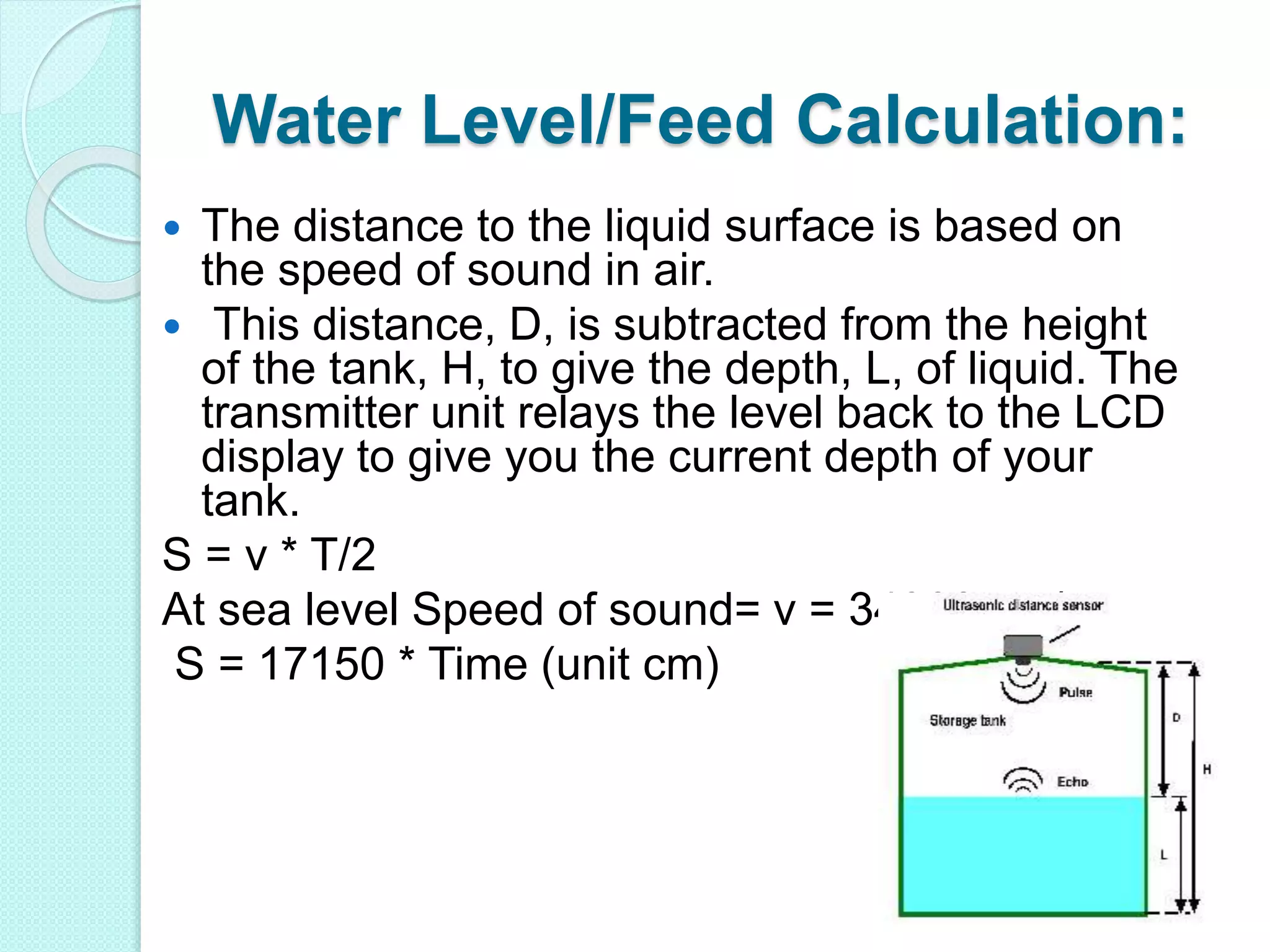 Water Level/Feed Calculation:
 The distance to the liquid surface is based on
the speed of sound in air.
 This distance, D, is subtracted from the height
of the tank, H, to give the depth, L, of liquid. The
transmitter unit relays the level back to the LCD
display to give you the current depth of your
tank.
S = v * T/2
At sea level Speed of sound= v = 34300 cm/s
S = 17150 * Time (unit cm)
 