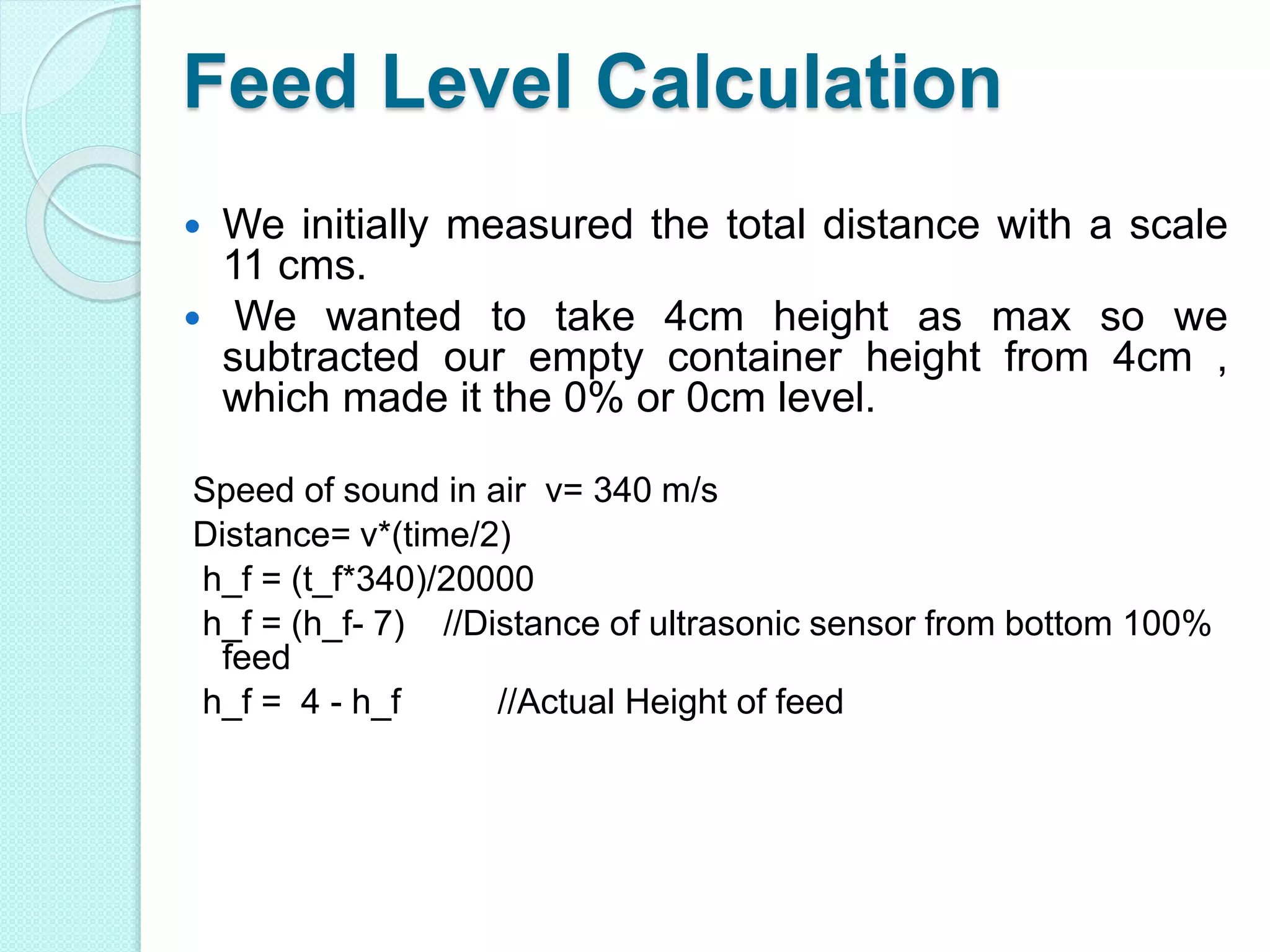Feed Level Calculation
 We initially measured the total distance with a scale
11 cms.
 We wanted to take 4cm height as max so we
subtracted our empty container height from 4cm ,
which made it the 0% or 0cm level.
Speed of sound in air v= 340 m/s
Distance= v*(time/2)
h_f = (t_f*340)/20000
h_f = (h_f- 7) //Distance of ultrasonic sensor from bottom 100%
feed
h_f = 4 - h_f //Actual Height of feed
 