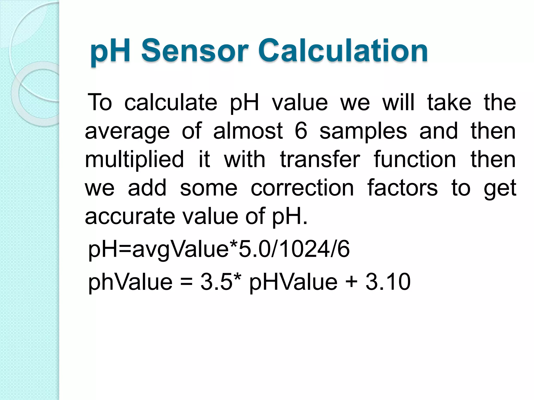 pH Sensor Calculation
To calculate pH value we will take the
average of almost 6 samples and then
multiplied it with transfer function then
we add some correction factors to get
accurate value of pH.
pH=avgValue*5.0/1024/6
phValue = 3.5* pHValue + 3.10
 