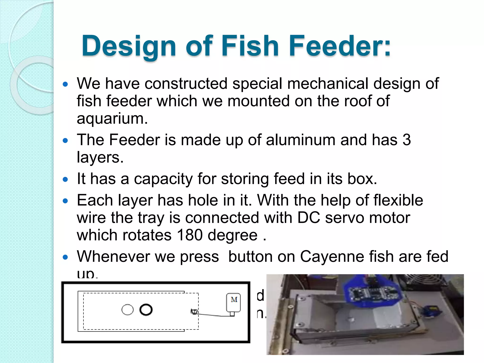 Design of Fish Feeder:
 We have constructed special mechanical design of
fish feeder which we mounted on the roof of
aquarium.
 The Feeder is made up of aluminum and has 3
layers.
 It has a capacity for storing feed in its box.
 Each layer has hole in it. With the help of flexible
wire the tray is connected with DC servo motor
which rotates 180 degree .
 Whenever we press button on Cayenne fish are fed
up.
 The tray is also connected with rubber band to
restore its original position.
 