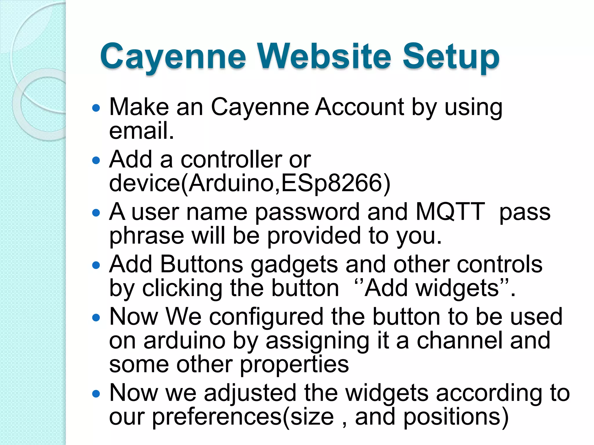Cayenne Website Setup
 Make an Cayenne Account by using
email.
 Add a controller or
device(Arduino,ESp8266)
 A user name password and MQTT pass
phrase will be provided to you.
 Add Buttons gadgets and other controls
by clicking the button ‘’Add widgets’’.
 Now We configured the button to be used
on arduino by assigning it a channel and
some other properties
 Now we adjusted the widgets according to
our preferences(size , and positions)
 