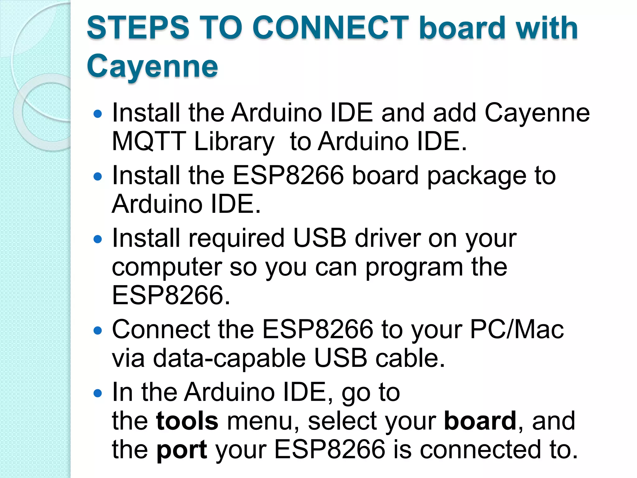STEPS TO CONNECT board with
Cayenne
 Install the Arduino IDE and add Cayenne
MQTT Library to Arduino IDE.
 Install the ESP8266 board package to
Arduino IDE.
 Install required USB driver on your
computer so you can program the
ESP8266.
 Connect the ESP8266 to your PC/Mac
via data-capable USB cable.
 In the Arduino IDE, go to
the tools menu, select your board, and
the port your ESP8266 is connected to.
 