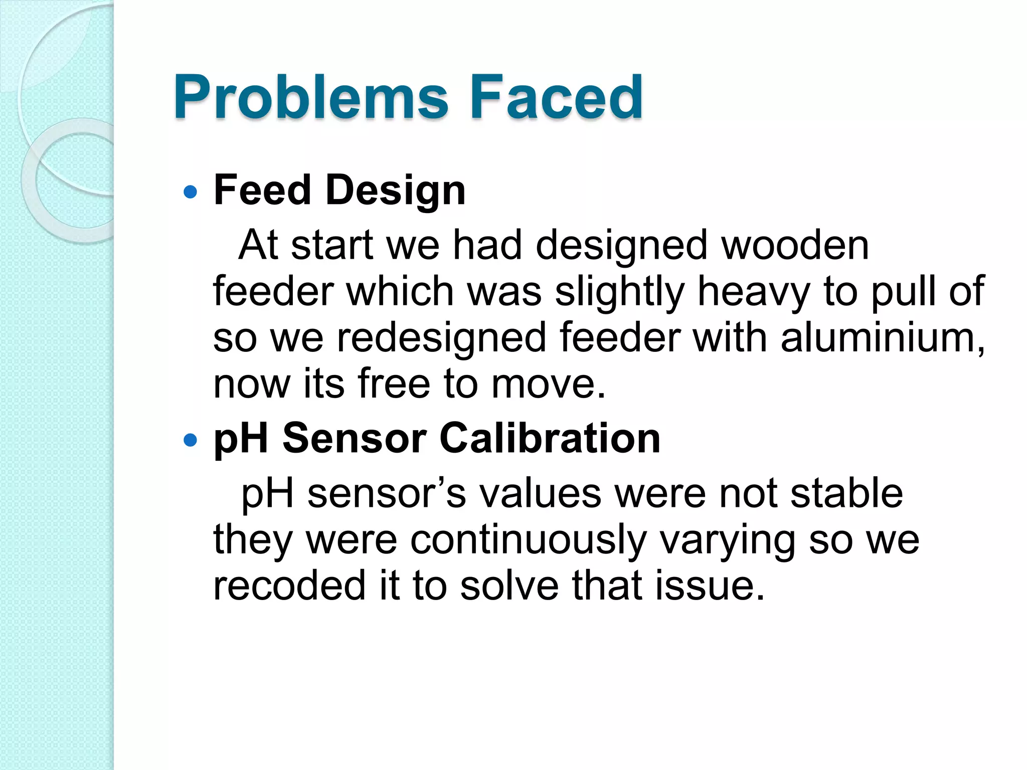 Problems Faced
 Feed Design
At start we had designed wooden
feeder which was slightly heavy to pull of
so we redesigned feeder with aluminium,
now its free to move.
 pH Sensor Calibration
pH sensor’s values were not stable
they were continuously varying so we
recoded it to solve that issue.
 