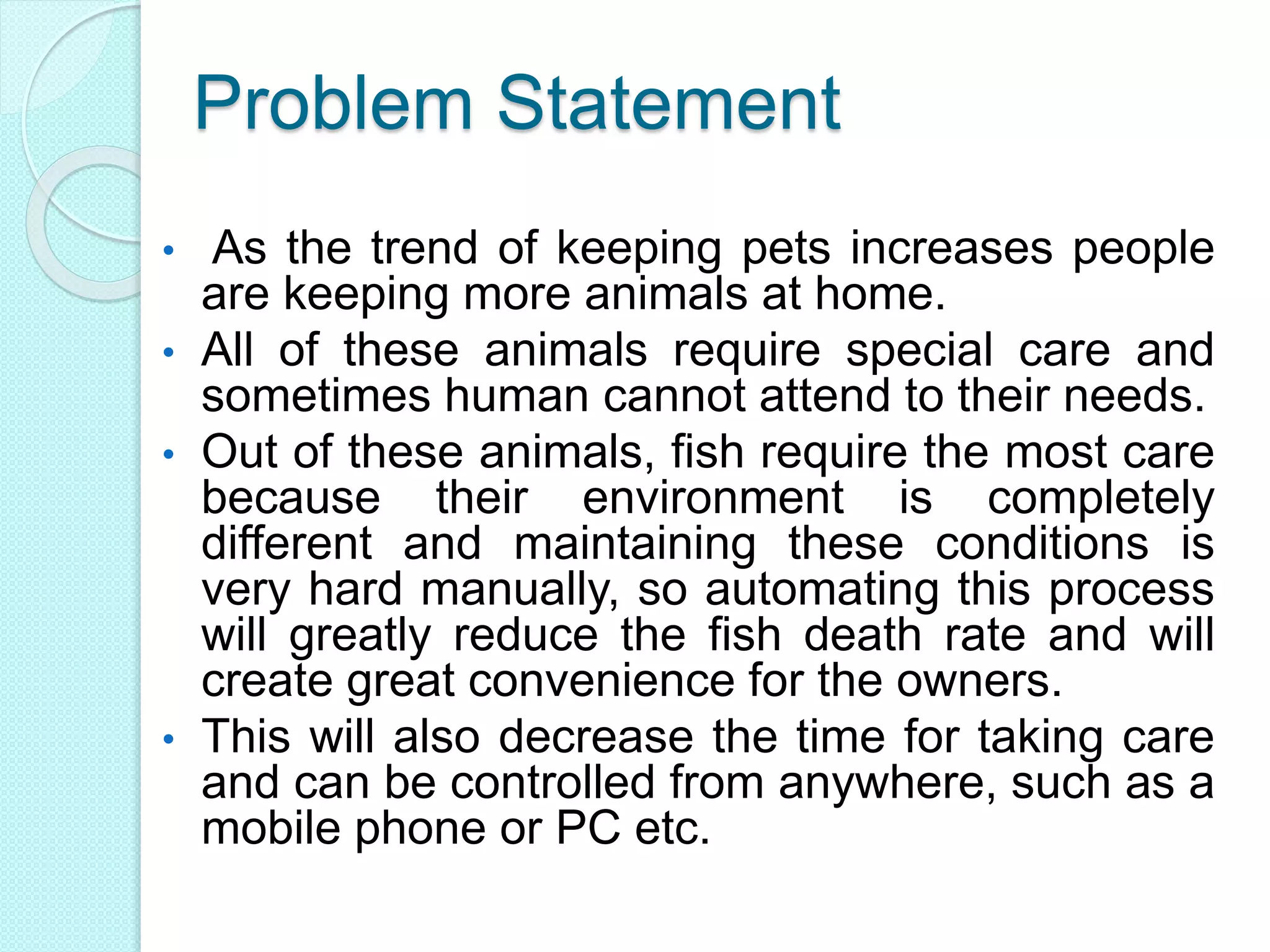 Problem Statement
• As the trend of keeping pets increases people
are keeping more animals at home.
• All of these animals require special care and
sometimes human cannot attend to their needs.
• Out of these animals, fish require the most care
because their environment is completely
different and maintaining these conditions is
very hard manually, so automating this process
will greatly reduce the fish death rate and will
create great convenience for the owners.
• This will also decrease the time for taking care
and can be controlled from anywhere, such as a
mobile phone or PC etc.
 
